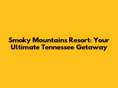 Smoky Mountains Resort: Your Ultimate Tennessee Getaway
