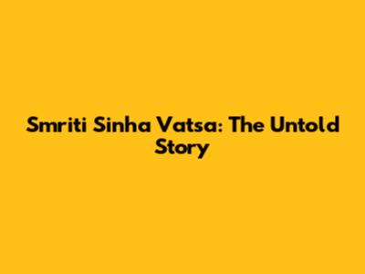 Smriti Sinha Vatsa: The Untold Story