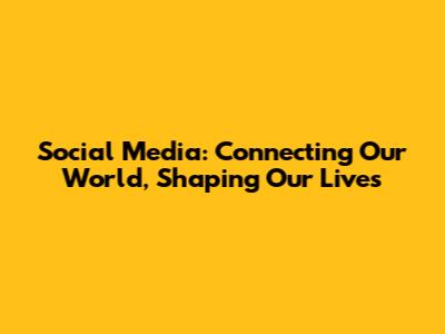 Social Media: Connecting Our World, Shaping Our Lives
