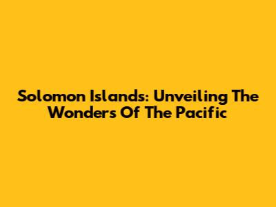 Solomon Islands: Unveiling The Wonders Of The Pacific