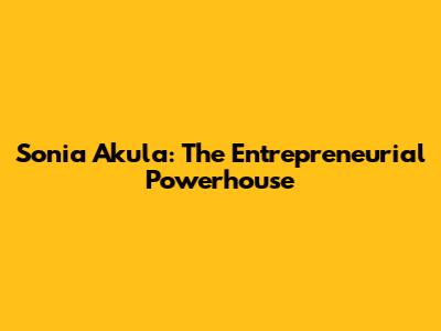 Sonia Akula: The Entrepreneurial Powerhouse