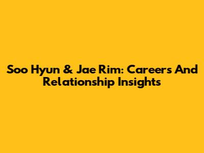 Soo Hyun & Jae Rim: Careers And Relationship Insights