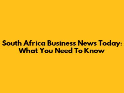 South Africa Business News Today: What You Need To Know