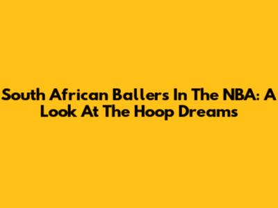 South African Ballers In The NBA: A Look At The Hoop Dreams