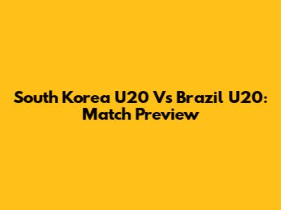 South Korea U20 Vs Brazil U20: Match Preview
