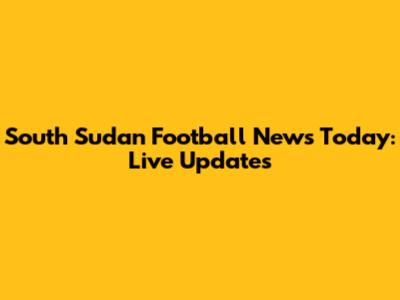 South Sudan Football News Today: Live Updates