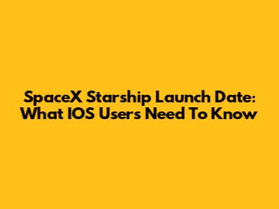 SpaceX Starship Launch Date: What IOS Users Need To Know