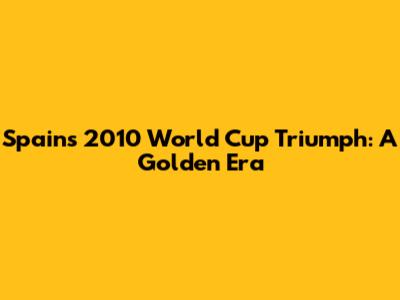 Spain's 2010 World Cup Triumph: A Golden Era
