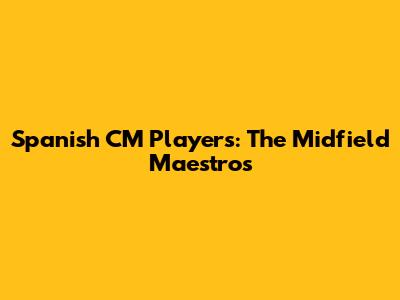 Spanish CM Players: The Midfield Maestros