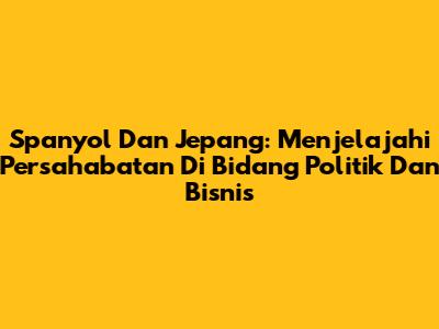 Spanyol Dan Jepang: Menjelajahi Persahabatan Di Bidang Politik Dan Bisnis