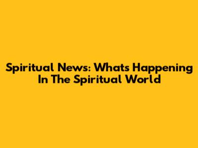Spiritual News: What's Happening In The Spiritual World