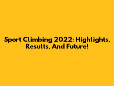 Sport Climbing 2022: Highlights, Results, And Future!