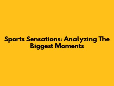 Sports Sensations: Analyzing The Biggest Moments