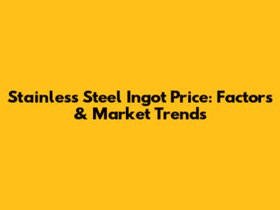 Stainless Steel Ingot Price: Factors & Market Trends