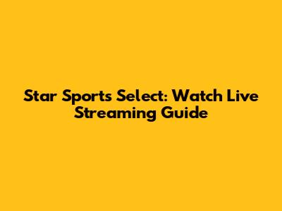 Star Sports Select: Watch Live Streaming Guide
