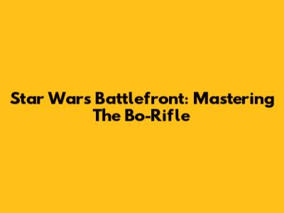 Star Wars Battlefront: Mastering The Bo-Rifle