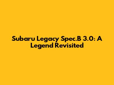 Subaru Legacy Spec.B 3.0: A Legend Revisited