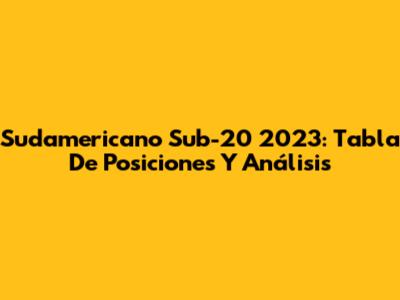 Sudamericano Sub-20 2023: Tabla De Posiciones Y Análisis