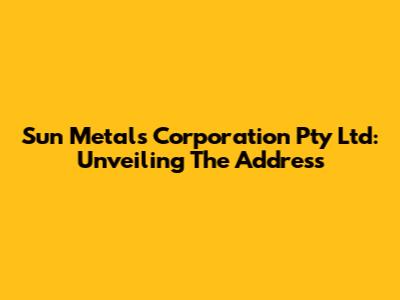 Sun Metals Corporation Pty Ltd: Unveiling The Address