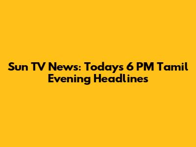 Sun TV News: Today's 6 PM Tamil Evening Headlines