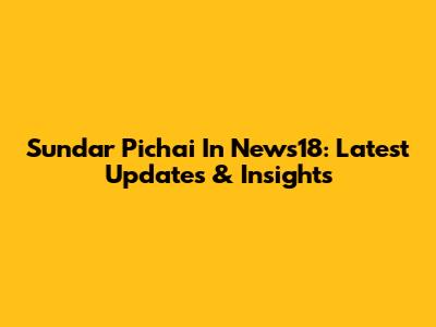 Sundar Pichai In News18: Latest Updates & Insights