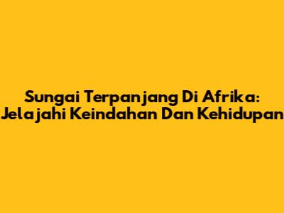 Sungai Terpanjang Di Afrika: Jelajahi Keindahan Dan Kehidupan