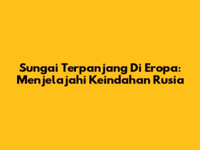 Sungai Terpanjang Di Eropa: Menjelajahi Keindahan Rusia