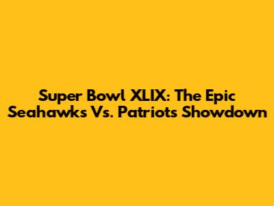 Super Bowl XLIX: The Epic Seahawks Vs. Patriots Showdown