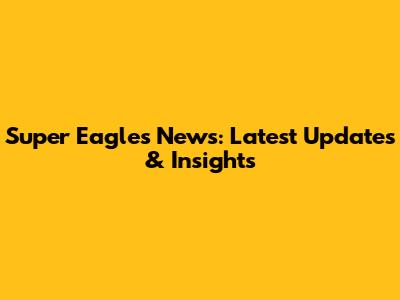 Super Eagles News: Latest Updates & Insights