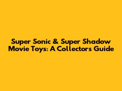 Super Sonic & Super Shadow Movie Toys: A Collector's Guide