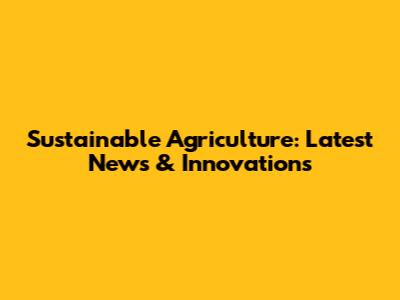 Sustainable Agriculture: Latest News & Innovations