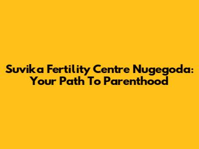 Suvika Fertility Centre Nugegoda: Your Path To Parenthood