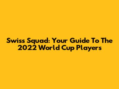 Swiss Squad: Your Guide To The 2022 World Cup Players