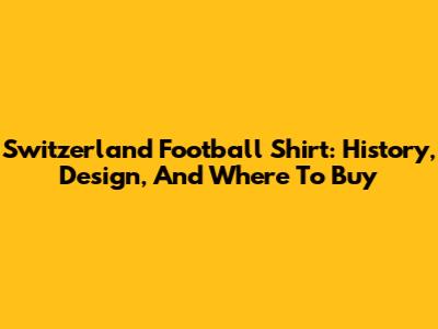 Switzerland Football Shirt: History, Design, And Where To Buy