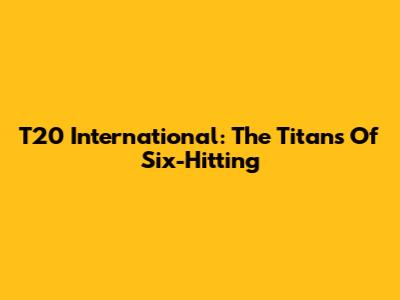 T20 International: The Titans Of Six-Hitting