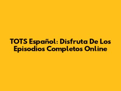 TOTS Español: Disfruta De Los Episodios Completos Online