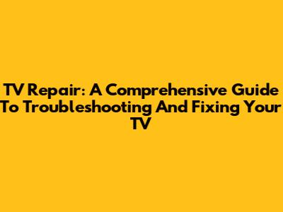 TV Repair: A Comprehensive Guide To Troubleshooting And Fixing Your TV