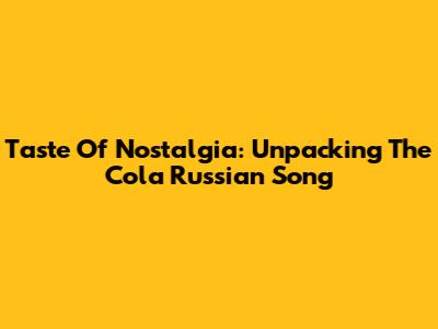 Taste Of Nostalgia: Unpacking The "Cola Russian Song"