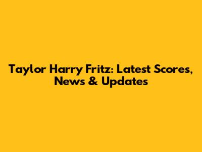 Taylor Harry Fritz: Latest Scores, News & Updates
