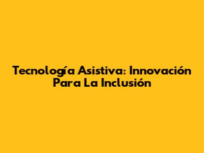Tecnología Asistiva: Innovación Para La Inclusión