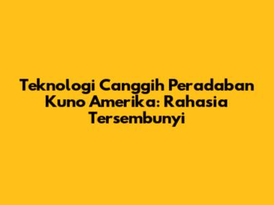 Teknologi Canggih Peradaban Kuno Amerika: Rahasia Tersembunyi
