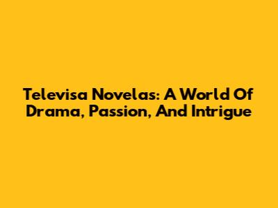 Televisa Novelas: A World Of Drama, Passion, And Intrigue