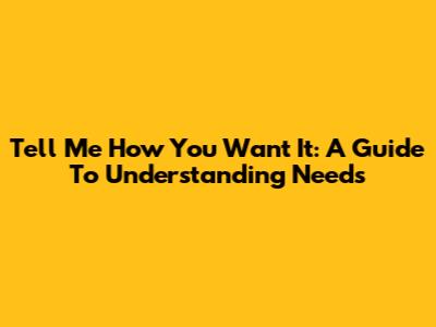Tell Me How You Want It: A Guide To Understanding Needs