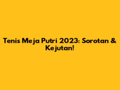 Tenis Meja Putri 2023: Sorotan & Kejutan!
