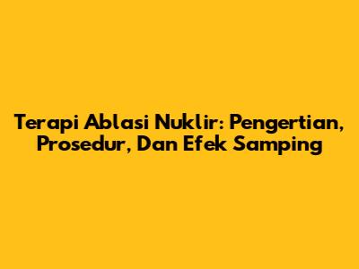 Terapi Ablasi Nuklir: Pengertian, Prosedur, Dan Efek Samping