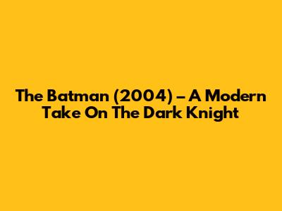 The Batman (2004) – A Modern Take On The Dark Knight