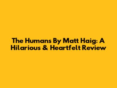 The Humans By Matt Haig: A Hilarious & Heartfelt Review