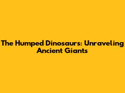 The Humped Dinosaurs: Unraveling Ancient Giants