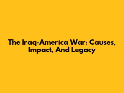 The Iraq-America War: Causes, Impact, And Legacy