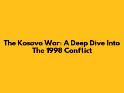 The Kosovo War: A Deep Dive Into The 1998 Conflict